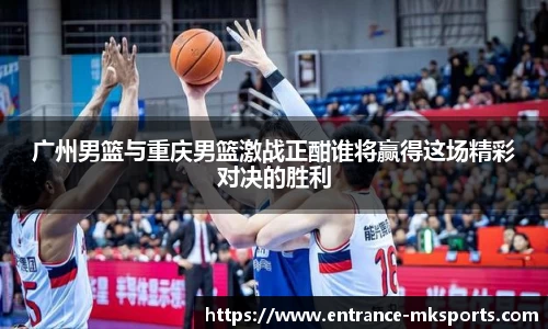 广州男篮与重庆男篮激战正酣谁将赢得这场精彩对决的胜利